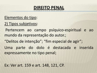 DIREITO PENAL
Elementos do tipo:
2) Tipos subjetivos:
 Pertencem ao campo psíquico-espiritual e ao
mundo da representação do autor.;
“Delitos de intenção”; “fim especial de agir”;
Uma parte do dolo é destacada e inserida
expressamente no tipo penal;

Ex: Ver art. 159 e art. 148, 121, CP.
 
