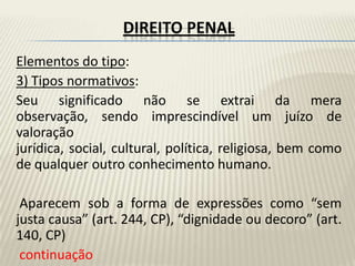 DIREITO PENAL
Elementos do tipo:
3) Tipos normativos:
Seu significado não se extrai da mera
observação, sendo imprescindível um juízo de
valoração
jurídica, social, cultural, política, religiosa, bem como
de qualquer outro conhecimento humano.

 Aparecem sob a forma de expressões como “sem
justa causa” (art. 244, CP), “dignidade ou decoro” (art.
140, CP)
 continuação
 