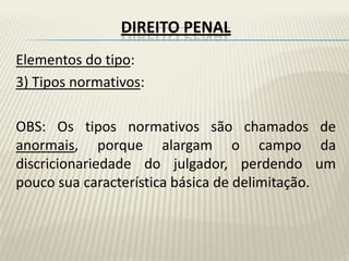 DIREITO PENAL
Elementos do tipo:
3) Tipos normativos:

OBS: Os tipos normativos são chamados de
anormais, porque alargam o campo da
discricionariedade do julgador, perdendo um
pouco sua característica básica de delimitação.
 