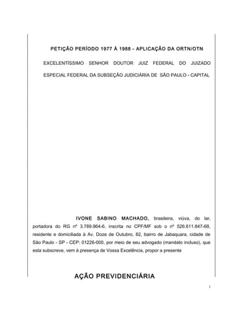 PETIÇÃO PERÍODO 1977 À 1988 - APLICAÇÃO DA ORTN/OTN 
EXCELENTÍSSIMO SENHOR DOUTOR JUIZ FEDERAL DO JUIZADO 
ESPECIAL FEDERAL DA SUBSEÇÃO JUDICIÁRIA DE SÃO PAULO - CAPITAL 
IVONE SABINO MACHADO, brasileira, viúva, do lar, 
portadora do RG nº 3.789.964-6, inscrita no CPF/MF sob o nº 526.611.847-68, 
residente e domiciliada à Av. Doze de Outubro, 82, bairro de Jabaquara, cidade de 
São Paulo - SP - CEP: 01226-000, por meio de seu advogado (mandato incluso), que 
esta subscreve, vem à presença de Vossa Excelência, propor a presente 
AÇÃO PREVIDENCIÁRIA 
1 
 