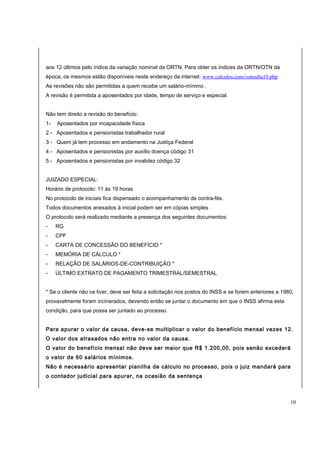 aos 12 últimos pelo índice da variação nominal da ORTN. Para obter os índices da ORTN/OTN da 
época, os mesmos estão disponíveis neste endereço da internet: www.calculos.com/consulta10.php 
As revisões não são permitidas a quem recebe um salário-mínimo . 
A revisão é permitida a aposentados por idade, tempo de serviço e especial. 
Não tem direito a revisão do benefício: 
1- Aposentados por incapacidade física 
2 - Aposentados e pensionistas trabalhador rural 
3 - Quem já tem processo em andamento na Justiça Federal 
4 - Aposentados e pensionistas por auxílio doença código 31 
5 - Aposentados e pensionistas por invalidez código 32 
JUIZADO ESPECIAL: 
Horário de protocolo: 11 às 19 horas 
No protocolo de iniciais fica dispensado o acompanhamento de contra-fés. 
Todos documentos anexados à inicial podem ser em cópias simples 
O protocolo será realizado mediante a presença dos seguintes documentos: 
- RG 
- CPF 
- CARTA DE CONCESSÃO DO BENEFÍCIO * 
- MEMÓRIA DE CÁLCULO * 
- RELAÇÃO DE SALÁRIOS-DE-CONTRIBUIÇÃO * 
- ÚLTIMO EXTRATO DE PAGAMENTO TRIMESTRAL/SEMESTRAL 
* Se o cliente não os tiver, deve ser feita a solicitação nos postos do INSS e se forem anteriores a 1980, 
provavelmente foram incinerados, devendo então se juntar o documento em que o INSS afirma esta 
condição, para que possa ser juntado ao processo. 
Para apurar o valor da causa, deve-se multiplicar o valor do benefício mensal vezes 12. 
O valor dos atrasados não entra no valor da causa. 
O valor do benefício mensal não deve ser maior que R$ 1.200,00, pois senão excederá 
o valor de 60 salários mínimos. 
Não é necessário apresentar planilha de cálculo no processo, pois o juiz mandará para 
o contador judicial para apurar, na ocasião da sentença 
10 
 