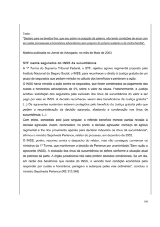Texto: 
"Declaro para os devidos fins, que sou pobre na acepção da palavra, não tendo condições de arcar com 
as custas processuais e honorários advocatícios sem prejuízo do próprio sustento e de minha família". 
Matéria publicada no Jornal do Advogado, no mês de Maio de 2003 
STF isenta segurados do INSS da sucumbência 
A 1ª Turma do Supremo Tribunal Federal, o STF, rejeitou agravo regimental proposto pelo 
Instituto Nacional do Seguro Social, o INSS, para reconhecer o direito à Justiça gratuita de um 
grupo de segurados que pediam revisão no cálculo dos benefícios e perderam a ação. 
O INSS havia vencido a ação contra os segurados, que foram condenados ao pagamento das 
custas e honorários advocatícios de 5% sobre o valor da causa. Posteriormente, a Justiça 
acolheu solicitação dos segurados pela exclusão dos ônus da sucumbência do valor a ser 
pago por eles ao INSS. A decisão reconheceu serem eles beneficiários da Justiça gratuita." 
(...) Os agravantes sustentam estarem protegidos pelo benefício da Justiça gratuita pelo que 
pedem a reconsideração da decisão agravada, afastando a condenação nos ônus de 
sucumbência. (...) 
Com efeito, concedido pelo juízo singular, o referido benefício merece parcial revisão à 
decisão agravada. Assim, reconsidero, no ponto, a decisão agravada: conheço do agravo 
regimental e lhe dou provimento apenas para declarar indevidos os ônus da sucumbência", 
afirmou o ministro Sepúlveda Pertence, relator do processo, em dezembro de 2002. 
O INSS, porém, recorreu contra o despacho do relator, mas não conseguiu convencer os 
ministros da 1ª Turma, que mantiveram a decisão de Pertence por unanimidade."Sem razão a 
agravante (INSS). A exclusão dos ônus da sucumbência se defere conforme a situação atual 
de pobreza da parte. A órgão jurisdicional não cabe proferir decisões condicionais. Se um dia, 
em razão dos benefícios que recebe do INSS, o vencido tiver condição econômica para 
responder por custas e honorários, persiga-o a autarquia pelas vias ordinárias", concluiu o 
ministro Sepúlveda Pertence (RE 313.348) 
100 
 