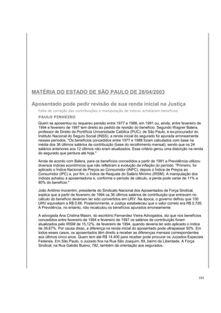MATÉRIA DO ESTADO DE SÃO PAULO DE 28/04/2003 
Aposentado pode pedir revisão de sua renda inicial na Justiça 
Falta de correção das contribuições e manipulação de índices achataram benefícios 
PAULO PINHEIRO 
Quem se aposentou ou requereu pensão entre 1977 e 1988, em 1991 ou, ainda, entre fevereiro de 
1994 e fevereiro de 1997 tem direito ao pedido de revisão do benefício. Segundo Wagner Balera, 
professor de Direito da Pontifícia Universidade Católica (PUC), de São Paulo, e ex-procurador do 
Instituto Nacional do Seguro Social (INSS), a renda inicial do segurado foi apurada erroneamente 
nesses períodos. "Os benefícios concedidos entre 1977 e 1988 foram calculados com base na 
média dos 36 últimos salários de contribuição (base do recolhimento mensal), sendo que os 24 
salários anteriores aos 12 últimos não eram atualizados. Esse critério gerou uma distorção na renda 
do segurado que perdura até hoje." 
Ainda de acordo com Balera, para os benefícios concedidos a partir de 1991 a Previdência utilizou 
diversos índices econômicos que não refletiram a evolução da inflação do período. "Primeiro, foi 
aplicado o Índice Nacional de Preços ao Consumidor (INPC), depois o Índice de Preços ao 
Consumidor (IPC) e, por fim, o Índice de Reajuste do Salário Mínimo (IRSM). A manipulação dos 
índices achatou a aposentadoria e, conforme o período de cálculo, a perda pode variar de 11% a 
80% do benefício." 
João Antônio Inocentini, presidente do Sindicato Nacional dos Aposentados da Força Sindical, 
explica que a partir de fevereiro de 1994 os 36 últimos salários de contribuição que entravam no 
cálculo do benefício deveriam ter sido convertidos em URV. Na época, o governo definiu que 100 
URV equivaliam a R$ 0,66. Posteriormente, a Justiça estabeleceu que o valor correto era R$ 0,726. 
A Previdência, no entanto, não recalculou os benefícios apurados erroneamente. 
A advogada Ana Cristina Masini, do escritório Fernandez Vieira Advogados, diz que nos benefícios 
concedidos entre fevereiro de 1994 e fevereiro de 1997 os salários de contribuição foram 
atualizados pelo IRSM de 15,12%, de fevereiro de 1994, quando deveria ter sido aplicado o índice 
de 39,67%. Por causa disso, a diferença na renda inicial do aposentado pode ultrapassar 50%. Em 
todos esses casos, os aposentados têm direito a receber as diferenças mensais correspondentes 
aos últimos cinco anos. Quem tem até R$ 14.400 para receber pode procurar os Juizados Especiais 
Federais. Em São Paulo, o Juizado fica na Rua São Joaquim, 69, bairro da Liberdade. A Força 
Sindical, na Rua Galvão Bueno, 782, também dá orientação aos segurados. 
101 
 