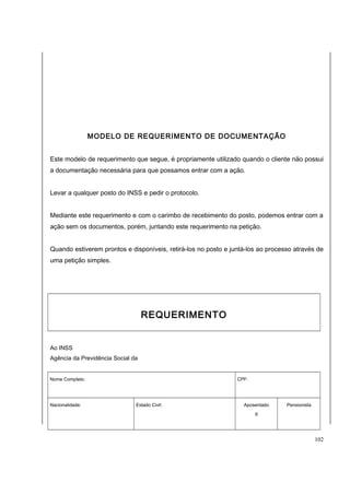 MODELO DE REQUERIMENTO DE DOCUMENTAÇÃO 
Este modelo de requerimento que segue, é propriamente utilizado quando o cliente não possui 
a documentação necessária para que possamos entrar com a ação. 
Levar a qualquer posto do INSS e pedir o protocolo. 
Mediante este requerimento e com o carimbo de recebimento do posto, podemos entrar com a 
ação sem os documentos, porém, juntando este requerimento na petição. 
Quando estiverem prontos e disponíveis, retirá-los no posto e juntá-los ao processo através de 
uma petição simples. 
REQUERIMENTO 
Ao INSS 
Agência da Previdência Social da 
Nome Completo: CPF: 
Nacionalidade: Estado Civil: Aposentado 
X 
Pensionista 
102 
 