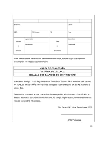 Endereço: Cidade: 
CEP: RG/Emissor: PIS: Fone: 
Numero 
do 
Benefício 
Aposentado: 
Data 
de 
Nascimento 
Aposentado: 
Pensionista: Pensionista: 
Vem através desta, na qualidade de beneficiário do INSS, solicitar cópia dos seguintes 
documentos do Processo administrativo: 
CARTA DE CONCESSÃO 
MEMÓRIA DE CÁLCULO 
RELAÇÃO DOS SALÁRIOS DE CONTRIBUIÇÃO 
Atendendo o artigo 174 do Regulamento da Previdência Social – RPS, aprovado pelo decreto 
nº 3.048, de 06/05/1999 e subseqüentes alterações sejam entregues em até 45 (quarenta e 
cinco) dias. 
Solicitamos, outrossim, acusar o recebimento deste pedido, apondo carimbo identificador ao 
lado da assinatura do funcionário responsável, no campo próprio abaixo, devolvendo uma das 
vias ao beneficiário interessado. 
São Paulo - SP, 16 de Setembro de 2003. 
__________________________________ 
BENEFICIÁRIO 
103 
 