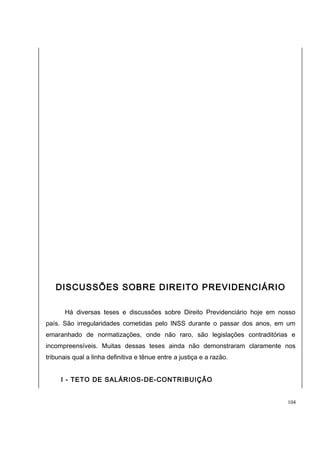 DISCUSSÕES SOBRE DIREITO PREVIDENCIÁRIO 
Há diversas teses e discussões sobre Direito Previdenciário hoje em nosso 
país. São irregularidades cometidas pelo INSS durante o passar dos anos, em um 
emaranhado de normatizações, onde não raro, são legislações contraditórias e 
incompreensíveis. Muitas dessas teses ainda não demonstraram claramente nos 
tribunais qual a linha definitiva e tênue entre a justiça e a razão. 
I - TETO DE SALÁRIOS-DE-CONTRIBUIÇÃO 
104 
 