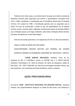 Podemos citar vários casos, e a primeira tese é do grupo com direito à revisão de 
benefícios formado pelos segurados que tiveram a aposentadoria concedida entre 
1973 e 1988 e recolheram a contribuição para a Previdência Social sobre 20 salários 
mínimos. Em outubro de 1988, a Constituição garantiu para os segurados que já 
tinham 30 anos de contribuição o direito ao teto de aposentadoria de 20 salários 
mínimos, porém, somente após a alteração constitucional através da Emenda 20/98 é 
que a limitação passou a ser legal, entretanto, antes dela a limitação ofendia diversos 
princípios insculpidos em nossa Carta Magna. 
Este tipo de revisão pode levar a um reajuste de até 70% no valor dos benefícios. 
Segue o modelo da petição para este pedido: 
EXCELENTÍSSIMO SENHOR DOUTOR JUIZ FEDERAL DO JUIZADO 
ESPECIAL FEDERAL DA SUBSEÇÃO JUDICIÁRIA DE SÃO PAULO - CAPITAL 
IVONE SABINO MACHADO, brasileira, viúva, do lar, 
portadora do RG nº 3.789.964-6, inscrita no CPF/MF sob o nº 526.611.847-68, 
residente e domiciliada à Av. Doze de Outubro, 82, bairro de Jabaquara, cidade de 
São Paulo - SP - CEP: 01226-000, por meio de seu advogado (mandato incluso), que 
esta subscreve, vem à presença de Vossa Excelência, propor a presente 
AÇÃO PREVIDENCIÁRIA 
em face do INSS - INSTITUTO NACIONAL DO SEGURO SOCIAL, Autarquia 
Federal, com Superintendência Regional na cidade de São Paulo, com endereço à 
105 
 