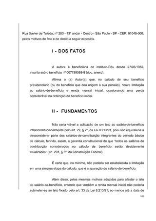 Rua Xavier de Toledo, nº 280 - 13º andar - Centro - São Paulo - SP - CEP: 01048-000, 
pelos motivos de fato e de direito a seguir expostos. 
I - DOS FATOS 
A autora é beneficiária do instituto-Réu desde 27/03/1982, 
inscrita sob o benefício nº 007799588-8 (doc. anexo). 
Afirma o (a) Autor(a) que, no cálculo de seu benefício 
previdenciário (ou do benefício que deu origem à sua pensão), houve limitação 
ao salário-de-benefício e renda mensal inicial, ocasionando uma perda 
considerável na obtenção do benefício inicial. 
II - FUNDAMENTOS 
Não seria viável a aplicação de um teto ao salário-de-benefício 
infraconstitucionalmente pelo art. 29, § 2º, da Lei 8.213/91, pois isso equivaleria a 
desconsiderar parte dos salários-de-contribuição integrantes do período básico 
de cálculo, ferindo, assim, a garantia constitucional de que “todos os salários de 
contribuição considerados no cálculo de benefício serão devidamente 
atualizados” (art. 201, § 3º, da Constituição Federal). 
É certo que, no mínimo, não poderia ser estabelecida a limitação 
em uma simples etapa do cálculo, que é a apuração do salário-de-benefício. 
Além disso, pelos mesmos motivos aduzidos para afastar o teto 
do salário-de-benefício, entende que também a renda mensal inicial não poderia 
submeter-se ao teto fixado pelo art. 33 da Lei 8.213/91, ao menos até a data de 
106 
 