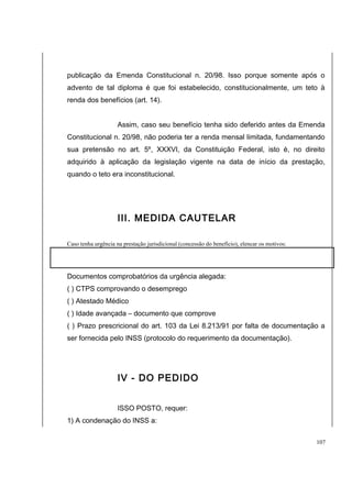 publicação da Emenda Constitucional n. 20/98. Isso porque somente após o 
advento de tal diploma é que foi estabelecido, constitucionalmente, um teto à 
renda dos benefícios (art. 14). 
Assim, caso seu benefício tenha sido deferido antes da Emenda 
Constitucional n. 20/98, não poderia ter a renda mensal limitada, fundamentando 
sua pretensão no art. 5º, XXXVI, da Constituição Federal, isto é, no direito 
adquirido à aplicação da legislação vigente na data de início da prestação, 
quando o teto era inconstitucional. 
III. MEDIDA CAUTELAR 
Caso tenha urgência na prestação jurisdicional (concessão do benefício), elencar os motivos: 
Documentos comprobatórios da urgência alegada: 
( ) CTPS comprovando o desemprego 
( ) Atestado Médico 
( ) Idade avançada – documento que comprove 
( ) Prazo prescricional do art. 103 da Lei 8.213/91 por falta de documentação a 
ser fornecida pelo INSS (protocolo do requerimento da documentação). 
IV - DO PEDIDO 
ISSO POSTO, requer: 
1) A condenação do INSS a: 
107 
 
