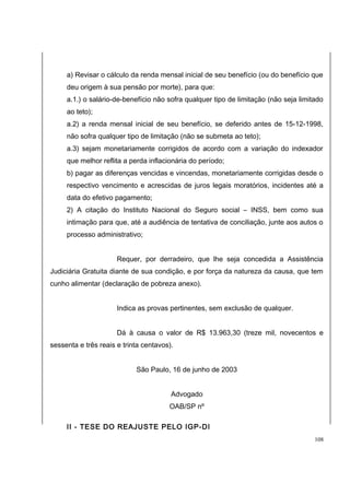 a) Revisar o cálculo da renda mensal inicial de seu benefício (ou do benefício que 
deu origem à sua pensão por morte), para que: 
a.1.) o salário-de-benefício não sofra qualquer tipo de limitação (não seja limitado 
ao teto); 
a.2) a renda mensal inicial de seu benefício, se deferido antes de 15-12-1998, 
não sofra qualquer tipo de limitação (não se submeta ao teto); 
a.3) sejam monetariamente corrigidos de acordo com a variação do indexador 
que melhor reflita a perda inflacionária do período; 
b) pagar as diferenças vencidas e vincendas, monetariamente corrigidas desde o 
respectivo vencimento e acrescidas de juros legais moratórios, incidentes até a 
data do efetivo pagamento; 
2) A citação do Instituto Nacional do Seguro social – INSS, bem como sua 
intimação para que, até a audiência de tentativa de conciliação, junte aos autos o 
processo administrativo; 
Requer, por derradeiro, que lhe seja concedida a Assistência 
Judiciária Gratuita diante de sua condição, e por força da natureza da causa, que tem 
cunho alimentar (declaração de pobreza anexo). 
Indica as provas pertinentes, sem exclusão de qualquer. 
Dá à causa o valor de R$ 13.963,30 (treze mil, novecentos e 
sessenta e três reais e trinta centavos). 
São Paulo, 16 de junho de 2003 
Advogado 
OAB/SP nº 
II - TESE DO REAJUSTE PELO IGP-DI 
108 
 