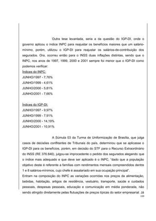 Outra tese levantada, seria a da questão do IGP-DI, onde o 
governo aplicou o índice INPC para reajustar os benefícios maiores que um salário-mínimo, 
porém, utilizou o IGP-DI para reajustar os salários-de-contribuição dos 
segurados. Ora, ocorreu então para o INSS duas inflações distintas, sendo que o 
INPC, nos anos de 1997, 1999, 2000 e 2001 sempre foi menor que o IGP-DI como 
podemos verificar: 
Índices do INPC: 
JUNHO/1997 - 7,76% 
JUNHO/1999 - 4,61% 
JUNHO/2000 - 5,81% 
JUNHO/2001 - 7,66% 
Índices do IGP-DI: 
JUNHO/1997 - 9,97% 
JUNHO/1999 - 7,91% 
JUNHO/2000 - 14,19% 
JUNHO/2001 - 10,91% 
A Súmula 03 da Turma de Uniformização de Brasília, que julga 
casos de decisões conflitantes de Tribunais do país, determinou que se aplicasse o 
IGP-DI para os benefícios, porém, em decisão do STF para o Recurso Extraordinário 
do INSS (RE 376.846), julgou-se improcedente o pedido dos segurados alegando que 
o índice mais adequado e que deve ser aplicado é o INPC, “dado que a população 
objetivo deste é referente a famílias com rendimentos mensais compreendidos dentre 
1 e 8 salários-mínimos, cujo chefe é assalariado em sua ocupação principal”. 
Entram na composição do INPC as variações ocorridas nos preços da alimentação, 
bebidas, habitação, artigos de residência, vestuário, transporte, saúde e cuidados 
pessoais, despesas pessoais, educação e comunicação em média ponderada, não 
sendo atingido diretamente pelas flutuações de preços típicas do setor empresarial. Já 
109 
 
