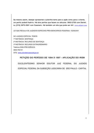 Se mesmo assim, desejar apresentar a planilha tanto para a ação como para o cliente, 
um perito poderá fazê-lo. Há dois peritos que fazem os cálculos: 3603-2750 com Daniel, 
ou (019) 3875-3081 com Cassiano. Há também um site que pode ser útil: www.calcprev.com 
LEI QUE REGULA OS JUIZADOS ESPECIAIS PREVIDENCIÁRIOS FEDERAIS: 10259/2001 
NO JUIZADO ESPECIAL TEMOS: 
1ª INSTÂNCIA: SENTENÇA 
2ª INSTÂNCIA: RECURSO DE SENTENÇA 
3ª INSTÂNCIA: RECURSO EXTRAORDINÁRIO 
Telefone DISK-PREVIDÊNCIA: 
0800-780191 
SITE: www.previdenciasocial.gov.br 
PETIÇÃO DO PERÍODO DE 1994 À 1997 - APLICAÇÃO DO IRSM 
EXCELENTÍSSIMO SENHOR DOUTOR JUIZ FEDERAL DO JUIZADO 
ESPECIAL FEDERAL DA SUBSEÇÃO JUDICIÁRIA DE SÃO PAULO - CAPITAL 
11 
 
