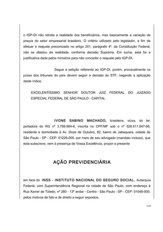 o IGP-DI não retrata a realidade dos beneficiários, mas basicamente a variação de 
preços do setor empresarial brasileiro. O critério utilizado pelo legislador, a fim de 
efetuar o reajuste preconizado no artigo 201, parágrafo 4º, da Constituição Federal, 
não se afastou da realidade, conforme decisão Suprema. Em suma, esta foi a 
justificativa dada pelos ministros para não conceder o reajuste pelo IGP-DI. 
Segue a petição referente ao IGP-DI, porém, provavelmente os 
juízes dos tribunais do país devem seguir a decisão do STF, negando a aplicação 
deste índice. 
EXCELENTÍSSIMO SENHOR DOUTOR JUIZ FEDERAL DO JUIZADO 
ESPECIAL FEDERAL DE SÃO PAULO - CAPITAL 
IVONE SABINO MACHADO, brasileira, viúva, do lar, 
portadora do RG nº 3.789.964-6, inscrita no CPF/MF sob o nº 526.611.847-68, 
residente e domiciliada à Av. Doze de Outubro, 82, bairro de Jabaquara, cidade de 
São Paulo - SP - CEP: 01226-000, por meio de seu advogado (mandato incluso), que 
esta subscreve, vem à presença de Vossa Excelência, propor a presente 
AÇÃO PREVIDENCIÁRIA 
em face do INSS - INSTITUTO NACIONAL DO SEGURO SOCIAL, Autarquia 
Federal, com Superintendência Regional na cidade de São Paulo, com endereço à 
Rua Xavier de Toledo, nº 280 - 13º andar - Centro - São Paulo - SP - CEP: 01048-000, 
pelos motivos de fato e de direito a seguir expostos. 
110 
 