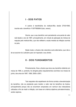 I - DOS FATOS 
A autora é beneficiária do instituto-Réu desde 27/03/1995, 
inscrita sob o benefício nº 007799588-8 (doc. anexo). 
Ocorre, que o seu benefício vem percebendo uma perda do valor 
real desde o ano de 1997, principalmente, em virtude da aplicação de índices de 
reajuste pelo instituto-Réu, que não refletem a exata medida da inflação ocorrida 
no país. 
Deste modo, a Autora não vislumbra outra alternativa, que não a 
de se socorrer do Judiciário para ver reparado o seu direito. 
II - DOS FUNDAMENTOS 
Primeiramente, frisa a Autora que teve seu benefício deferido em 
março de 1995, e, portanto, foi atingida pelos reajustamentos ocorridos nos meses de 
junho, dos anos de 1997, 1999, 2000 e 2001. 
Tais reajustes não espelharam de forma correta a desvalorização 
do benefício, não se prestando para manter o valor real do benefício da Autora, 
principalmente porque não se encontram amparados em nenhum dos indexadores 
utilizados a fim de medir a inflação, com base em critérios objetivos pré-determinados, 
senão vejamos. 
111 
 