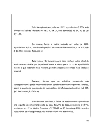 O índice aplicado em junho de 1997, equivalente a 7,76%, veio 
previsto na Medida Provisória nº 1572-1, art. 2º, hoje convertido no art. 12 da Lei 
9.711/98. 
Da mesma forma, o índice aplicado em junho de 1999, 
equivalente a 4,61%, também veio previsto em uma Medida Provisória, a de nº 1.824- 
2, de 29 de junho de 1999, art. 5º. 
Tais índices, não tomaram como base nenhum índice oficial de 
atualização monetária que se pudesse refletir a efetiva perda do poder aquisitivo da 
moeda, e que poderiam desta maneira, permitir a reposição do modo mais fidedigno 
possível. 
Portanto, têm-se que os referidos percentuais não 
corresponderam à perda inflacionária que os benefícios sofreram no período, violando, 
assim, a garantia de manutenção do valor real dos benefícios previdenciários (art. 201, 
§ 4º da Constituição Federal). 
Não obstante este fato, o índice de reajustamento aplicado no 
ano seguinte ao acima mencionado, ou seja, de junho de 2000, equivalente a 5,81%, 
previsto no art. 17 da Medida Provisória nº 2.022-17, de 23 de maio de 2000, também 
ficou aquém da sua capacidade para manter o valor real do benefício. 
112 
 