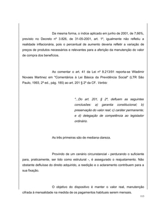 Da mesma forma, o índice aplicado em junho de 2001, de 7,66%, 
previsto no Decreto nº 3.826, de 31-05-2001, art. 1º, igualmente não refletiu a 
realidade inflacionária, pois o percentual de aumento deveria refletir a variação de 
preços de produtos necessários e relevantes para a aferição da manutenção do valor 
de compra dos benefícios. 
Ao comentar o art. 41 da Lei nº 8.213/91 reporta-se Wladimir 
Novaes Martinez em "Comentários à Lei Básica da Previdência Social" (LTR São 
Paulo, 1993, 2ª ed., pág. 185) ao art. 201 § 2º da CF. Verbis: 
"...Do art. 201, § 2º, defluem as seguintes 
conclusões: a) garantia constitucional; b) 
preservação do valor real; c) caráter permanente; 
e d) delegação de competência ao legislador 
ordinário. 
As três primeiras são de mediana clareza. 
Provindo de um cenário circunstancial - perdurando o suficiente 
para, praticamente, ser tido como estrutural -, é assegurado o reajustamento. Não 
obstante defluísse do direito adquirido, a reedição e o aclaramento contribuem para a 
sua fixação. 
O objetivo do dispositivo é manter o valor real, manutenção 
cifrada à mensalidade na medida de os pagamentos habituais serem mensais. 
113 
 