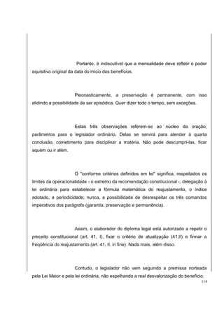 Portanto, é indiscutível que a mensalidade deve refletir o poder 
aquisitivo original da data do início dos benefícios. 
Pleonasticamente, a preservação é permanente, com isso 
elidindo a possibilidade de ser episódica. Quer dizer todo o tempo, sem exceções. 
Estas três observações referem-se ao núcleo da oração; 
parâmetros para o legislador ordinário. Delas se servirá para atender à quarta 
conclusão, cometimento para disciplinar a matéria. Não pode descumprí-las, ficar 
aquém ou ir além. 
O "conforme critérios definidos em lei" significa, respeitados os 
limites da operacionalidade - o extremo da recomendação constitucional -, delegação à 
lei ordinária para estabelecer a fórmula matemática do reajustamento, o índice 
adotado, a periodicidade; nunca, a possibilidade de desrespeitar os três comandos 
imperativos dos parágrafo (garantia, preservação e permanência). 
Assim, o elaborador do diploma legal está autorizado a repetir o 
preceito constitucional (art. 41, I), fixar o critério de atualização (41,II) e firmar a 
freqüência do reajustamento (art. 41, II, in fine). Nada mais, além disso. 
Contudo, o legislador não vem seguindo a premissa norteada 
pela Lei Maior e pela lei ordinária, não espelhando a real desvalorização do benefício. 
114 
 