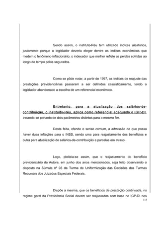 Sendo assim, o instituto-Réu tem utilizado índices aleatórios, 
justamente porque o legislador deveria eleger dentre os índices econômicos que 
medem o fenômeno inflacionário, o indexador que melhor reflete as perdas sofridas ao 
longo do tempo pelos segurados. 
Como se pôde notar, a partir de 1997, os índices de reajuste das 
prestações previdenciárias passaram a ser definidos casuisticamente, tendo o 
legislador abandonado a escolha de um referencial econômico. 
Entretanto, para a atualização dos salários-de-contribuição, 
o instituito-Réu, aplica como referencial adequado o IGP-DI , 
tratando-se portanto de dois parâmetros distintos para o mesmo fim. 
Desta feita, ofende o senso comum, a admissão de que possa 
haver duas inflações para o INSS, sendo uma para reajustamento dos benefícios e 
outra para atualização de salários-de-contribuição e parcelas em atraso. 
Logo, pleiteia-se assim, que o reajustamento do benefício 
previdenciário da Autora, em junho dos anos mencionados, seja feito observando o 
disposto na Súmula nº 03 da Turma de Uniformização das Decisões das Turmas 
Recursais dos Juizados Especiais Federais. 
Dispõe a mesma, que os benefícios de prestação continuada, no 
regime geral da Previdência Social devem ser reajustados com base no IGP-DI nos 
115 
 