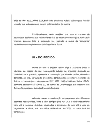 anos de 1997, 1999, 2000 e 2001, bem como pretende a Autora, fazendo jus a receber 
um valor que tenha apenas o mesmo poder aquisitivo de outrora. 
Indubitavelmente, seria desejável que, com o processo de 
estabilidade econômica que recentemente está se desenvolvendo no país, num futuro 
próximo, pudesse toda a sociedade ver realizado o sonho da ‘segurança’ 
verdadeiramente implementado pela Seguridade Social. 
III - DO PEDIDO 
Diante de todo o exposto, requer seja a Autarquia citada e 
intimada, na pessoa de seu representante judicial, no endereço declinado no 
preâmbulo para, querendo, apresentar a contestação que entender cabível, devendo a 
demanda, ao final, ser julgada procedente, condenando-a a corrigir o benefício da 
Autora, no mês de junho, dos anos de 1997, 1999, 2000 e 2001 pelo índice IGP-DI, 
conforme estabelece a Súmula 03, da Turma de Uniformização das Decisões das 
Turmas Recursais dos Juizados Especiais Federais. 
Ademais, requer a condenação ao pagamento das diferenças 
ocorridas neste período, entre o valor corrigido pelo IGP-DI, e o valor efetivamente 
pago até a sentença definitiva, atualizadas e acrescidas de juros até a data do 
pagamento, e ainda, aos honorários advocatícios em 20%, do valor total da 
condenação. 
116 
 