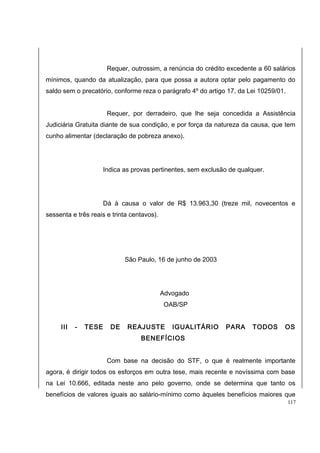 Requer, outrossim, a renúncia do crédito excedente a 60 salários 
mínimos, quando da atualização, para que possa a autora optar pelo pagamento do 
saldo sem o precatório, conforme reza o parágrafo 4º do artigo 17, da Lei 10259/01. 
Requer, por derradeiro, que lhe seja concedida a Assistência 
Judiciária Gratuita diante de sua condição, e por força da natureza da causa, que tem 
cunho alimentar (declaração de pobreza anexo). 
Indica as provas pertinentes, sem exclusão de qualquer. 
Dá à causa o valor de R$ 13.963,30 (treze mil, novecentos e 
sessenta e três reais e trinta centavos). 
São Paulo, 16 de junho de 2003 
Advogado 
OAB/SP 
III - TESE DE REAJUSTE IGUALITÁRIO PARA TODOS OS 
BENEFÍCIOS 
Com base na decisão do STF, o que é realmente importante 
agora, é dirigir todos os esforços em outra tese, mais recente e novíssima com base 
na Lei 10.666, editada neste ano pelo governo, onde se determina que tanto os 
benefícios de valores iguais ao salário-mínimo como àqueles benefícios maiores que 
117 
 
