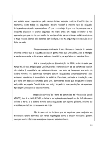um salário sejam reajustados pelo mesmo índice, seja ele qual for. É o Princípio da 
Isonomia, onde todos os segurados devem receber o mesmo tipo de reajuste, 
independente do valor que recebam. O que ocorre hoje é que nos deparamos com a 
seguinte situação: o cliente segurado do INSS entra em nosso escritório e nos 
comenta que quando da concessão de seu benefício, ele recebia dez salários-mínimos 
e hoje recebe apenas três salários por exemplo, e se há algum tipo de revisão a ser 
feita para ele. 
O que acontece realmente é isso. Sempre o reajuste do salário-mínimo 
é maior que o reajuste para quem ganha mais que um salário, pois a intenção 
é exatamente esta, a de achatar todos os benefícios para próximo ao salário-mínimo. 
Até a promulgação da Constituição de 1988, e depois dela, por 
força do Ato das Disposições Constitucionais Transitórias nº 58 os benefícios ficaram 
vinculados à quantidade de salários-mínimos, ou seja, se houvesse aumento do 
salário-mínimo, os benefícios também seriam reajustados automaticamente, pois 
estavam vinculados à quantidade de salários. Esta tese, pedindo a vinculação, caiu 
por terra em decisão sumulada pelo STF, derrubando teses que alegavam o Direito 
Adquirido. A própria Constituição traz artigo impedindo que prestações de qualquer 
tipo sejam vinculadas a salário-mínimo. 
Depois do advento do Plano de Benefícios da Previdência Social 
(PBPS), isto é, a Lei 8.213/91, o índice a ser aplicado aos benefícios foi definido como 
sendo o INPC, e o salário-mínimo seria reajustado por alguma portaria, decreto ou 
medidas provisórias como ocorre até hoje. 
De lá para cá, os índices que se seguiram para reajustar os 
benefícios foram definidos por várias legislações como a seguir menciono, porém, 
sempre sendo inferiores ao reajuste dado ao salário-mínimo. 
118 
 