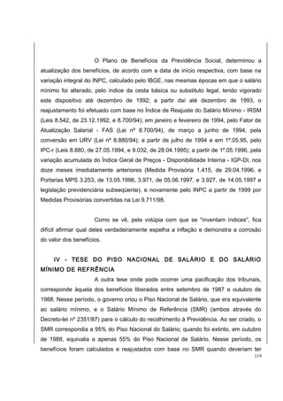 O Plano de Benefícios da Previdência Social, determinou a 
atualização dos benefícios, de acordo com a data de início respectiva, com base na 
variação integral do INPC, calculado pelo IBGE, nas mesmas épocas em que o salário 
mínimo foi alterado, pelo índice da cesta básica ou substituto legal, tendo vigorado 
este dispositivo até dezembro de 1992; a partir daí até dezembro de 1993, o 
reajustamento foi efetuado com base no Índice de Reajuste do Salário Mínimo - IRSM 
(Leis 8.542, de 23.12.1992, e 8.700/94); em janeiro e fevereiro de 1994, pelo Fator de 
Atualização Salarial - FAS (Lei nº 8.700/94), de março a junho de 1994, pela 
conversão em URV (Lei nº 8.880/94); a partir de julho de 1994 e em 1º.05.95, pelo 
IPC-r (Leis 8.880, de 27.05.1994, e 9.032, de 28.04.1995); a partir de 1º.05.1996, pela 
variação acumulada do Índice Geral de Preços - Disponibilidade Interna - IGP-DI, nos 
doze meses imediatamente anteriores (Medida Provisória 1.415, de 29.04.1996, e 
Portarias MPS 3.253, de 13.05.1996, 3.971, de 05.06.1997, e 3.927, de 14.05.1997 e 
legislação previdenciária subseqüente), e novamente pelo INPC a partir de 1999 por 
Medidas Provisórias convertidas na Lei 9.711/98. 
Como se vê, pela volúpia com que se "inventam índices", fica 
difícil afirmar qual deles verdadeiramente espelha a inflação e demonstra a corrosão 
do valor dos benefícios. 
IV - TESE DO PISO NACIONAL DE SALÁRIO E DO SALÁRIO 
MÍNIMO DE REFRÊNCIA 
A outra tese onde pode ocorrer uma pacificação dos tribunais, 
corresponde àquela dos benefícios liberados entre setembro de 1987 e outubro de 
1988. Nesse período, o governo criou o Piso Nacional de Salário, que era equivalente 
ao salário mínimo, e o Salário Mínimo de Referência (SMR) (ambos através do 
Decreto-lei nº 2351/87) para o cálculo do recolhimento à Previdência. Ao ser criado, o 
SMR correspondia a 95% do Piso Nacional do Salário; quando foi extinto, em outubro 
de 1988, equivalia a apenas 55% do Piso Nacional de Salário. Nesse período, os 
benefícios foram calculados e reajustados com base no SMR quando deveriam ter 
119 
 