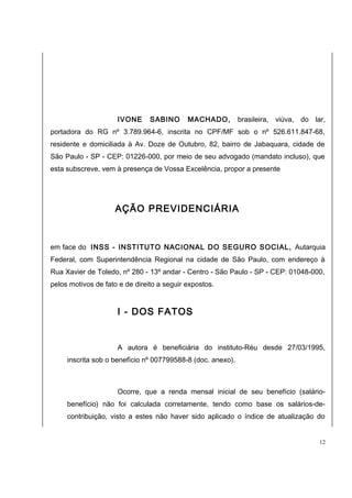 IVONE SABINO MACHADO, brasileira, viúva, do lar, 
portadora do RG nº 3.789.964-6, inscrita no CPF/MF sob o nº 526.611.847-68, 
residente e domiciliada à Av. Doze de Outubro, 82, bairro de Jabaquara, cidade de 
São Paulo - SP - CEP: 01226-000, por meio de seu advogado (mandato incluso), que 
esta subscreve, vem à presença de Vossa Excelência, propor a presente 
AÇÃO PREVIDENCIÁRIA 
em face do INSS - INSTITUTO NACIONAL DO SEGURO SOCIAL, Autarquia 
Federal, com Superintendência Regional na cidade de São Paulo, com endereço à 
Rua Xavier de Toledo, nº 280 - 13º andar - Centro - São Paulo - SP - CEP: 01048-000, 
pelos motivos de fato e de direito a seguir expostos. 
I - DOS FATOS 
A autora é beneficiária do instituto-Réu desde 27/03/1995, 
inscrita sob o benefício nº 007799588-8 (doc. anexo). 
Ocorre, que a renda mensal inicial de seu benefício (salário-benefício) 
não foi calculada corretamente, tendo como base os salários-de-contribuição, 
visto a estes não haver sido aplicado o índice de atualização do 
12 
 