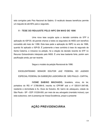 sido corrigidos pelo Piso Nacional de Salário. O recálculo desses benefícios permite 
um reajuste de até 80% para o segurado. 
V - TESE DO REAJUSTE PELO INPC EM MAIO DE 1996 
Uma nova tese surgida após a decisão contrária do STF á 
aplicação do IGP-DI, dá grande chance a todos os segurados do INSS com benefício 
concedido até maio de 1.996. Esta tese pede a aplicação do INPC no ano de 1996, 
quando foi aplicado o IGP-DI. É justamente a tese contrária à tese do segurado de 
Santa Catarina, e inclusive na petição, há a citação da decisão recente do STF no 
Recurso Extraordinário interposto pelo INSS. É uma tese bastante forte, porém sem 
pacificação ainda, por ser recente. 
Segue o modelo da petição Revisional de 1996: 
EXCELENTÍSSIMO SENHOR DOUTOR JUIZ FEDERAL DO JUIZADO 
ESPECIAL FEDERAL DA SUBSEÇÃO JUDICIÁRIA DE SÃO PAULO - CAPITAL 
IVONE SABINO MACHADO, brasileira, viúva, do lar, 
portadora do RG nº 3.789.964-6, inscrita no CPF/MF sob o nº 526.611.847-68, 
residente e domiciliada à Av. Doze de Outubro, 82, bairro de Jabaquara, cidade de 
São Paulo - SP - CEP: 01226-000, por meio de seu advogado (mandato incluso), que 
esta subscreve, vem à presença de Vossa Excelência, propor a presente 
AÇÃO PREVIDENCIÁRIA 
120 
 