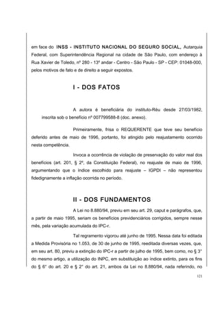em face do INSS - INSTITUTO NACIONAL DO SEGURO SOCIAL, Autarquia 
Federal, com Superintendência Regional na cidade de São Paulo, com endereço à 
Rua Xavier de Toledo, nº 280 - 13º andar - Centro - São Paulo - SP - CEP: 01048-000, 
pelos motivos de fato e de direito a seguir expostos. 
I - DOS FATOS 
A autora é beneficiária do instituto-Réu desde 27/03/1982, 
inscrita sob o benefício nº 007799588-8 (doc. anexo). 
Primeiramente, frisa o REQUERENTE que teve seu benefício 
deferido antes de maio de 1996, portanto, foi atingido pelo reajustamento ocorrido 
nesta competência. 
Invoca a ocorrência de violação de preservação do valor real dos 
benefícios (art. 201, § 2º, da Constituição Federal), no reajuste de maio de 1996, 
argumentando que o índice escolhido para reajuste – IGPDI – não representou 
fidedignamente a inflação ocorrida no período. 
II - DOS FUNDAMENTOS 
A Lei no 8.880/94, previu em seu art. 29, caput e parágrafos, que, 
a partir de maio 1995, seriam os benefícios previdenciários corrigidos, sempre nesse 
mês, pela variação acumulada do IPC-r. 
Tal regramento vigorou até junho de 1995. Nessa data foi editada 
a Medida Provisória no 1.053, de 30 de junho de 1995, reeditada diversas vezes, que, 
em seu art. 80, previu a extinção do IPC-r a partir de julho de 1995, bem como, no § 3° 
do mesmo artigo, a utilização do INPC, em substituição ao índice extinto, para os fins 
do § 6° do art. 20 e § 2° do art. 21, ambos da Lei no 8.880/94, nada referindo, no 
121 
 