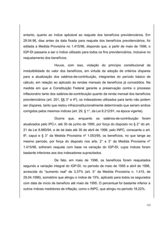 entanto, quanto ao índice aplicável ao reajuste dos benefícios previdenciários. Em 
29.04.96, dias antes da data fixada para reajuste dos benefícios previdenciários, foi 
editada a Medida Provisória no 1.415/96, dispondo que, a partir de maio de 1996, o 
IGP-DI passaria a ser o índice utilizado para todos os fins previdenciários, inclusive no 
reajustamento dos benefícios. 
Houve, com isso, violação do princípio constitucional da 
irredutibilidade do valor dos benefícios, em virtude da adoção de critérios díspares 
para a atualização dos salários-de-contribuição, integrantes do período básico de 
cálculo, em relação ao aplicado às rendas mensais de benefícios já concedidos. Na 
medida em que a Constituição Federal garante a preservação contra o processo 
inflacionário tanto dos salários-de-contribuição quanto da renda mensal dos benefícios 
previdenciários (art. 201, §§ 3° e 4º), os indexadores utilizados para tanto não podem 
ser díspares, tanto que restou infraconstitucionalmente determinado que seriam ambos 
corrigidos pelos mesmos índices (art. 29, § 1°, da Lei 8.212/91, na época vigente). 
Ocorre que, enquanto os salários-de-contribuição foram 
atualizados pelo IPC-r, até 30 de junho de 1995, por força do disposto no § 2° do art. 
21 da Lei 8.880/94, e de tal data até 30 de abril de 1996, pelo INPC, consoante o art. 
8º, caput e § 3° da Medida Provisória nº 1.053/95, os benefícios, no que tange ao 
mesmo período, por força do disposto nos arts. 2° e 3° da Medida Provisória nº 
1.415/96, sofreram reajuste com base na variação do IGP-DI, cujos índices foram 
bastante inferiores aos dos indexadores supracitados. 
De fato, em maio de 1996, os benefícios foram reajustados 
segundo a variação integral do IGP-DI, no período de maio de 1995 a abril de 1996, 
acrescida do "aumento real" de 3,37% (art. 5° da Medida Provisória n. 1.415, de 
29.04.1996), somatório que atingiu o índice de 15%, aplicado para todos os segurados 
com data de início de benefício até maio de 1995. O percentual foi bastante inferior a 
outros índices medidores de inflação, como o INPC, que atingiu no período 18,22%. 
122 
 