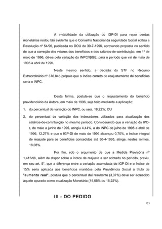 A inviabilidade da utilização do IGP-DI para repor perdas 
monetárias restou tão evidente que o Conselho Nacional da seguridade Social editou a 
Resolução nº 54/96, publicada no DOU de 30-7-1996, aprovando proposta no sentido 
de que a correção dos valores dos benefícios e dos salários-de-contribuição, em 1º de 
maio de 1996, dê-se pela variação do INPC/IBGE, para o período que vai de maio de 
1995 a abril de 1996. 
Neste mesmo sentido, a decisão do STF no Recurso 
Extraordinário nº 376.846 propala que o índice correto de reajustamento de benefícios 
seria o INPC. 
Desta forma, postula-se que o reajustamento do benefício 
previdenciário da Autora, em maio de 1996, seja feito mediante a aplicação: 
1. do percentual de variação do INPC, ou seja, 18,22%; OU 
2. do percentual de variação dos indexadores utilizados para atualização dos 
salários-de-contribuição no mesmo período. Considerando que a variação do IPC-r, 
de maio a junho de 1995, atingiu 4,44%, a do INPC de julho de 1995 a abril de 
1996, 12,27% e que o IGP-DI de maio de 1996 alcançou 0,70%, o índice integral 
de reajuste para os benefícios concedidos até 30-4-1995, atinge, nestes termos, 
18,08%. 
Por fim, sob o argumento de que a Medida Provisória nº 
1.415/96, além de dispor sobre o índice de reajuste a ser adotado no período, previu, 
em seu art. 5°, que a diferença entre a variação acumulada do IGP-DI e o índice de 
15% seria aplicada aos benefícios mantidos pela Previdência Social a título de 
"aumento real", postula que o percentual daí resultante (3,37%) deve ser acrescido 
àquele apurado como atualização Monetária (18,08% ou 18,22%). 
III - DO PEDIDO 
123 
 