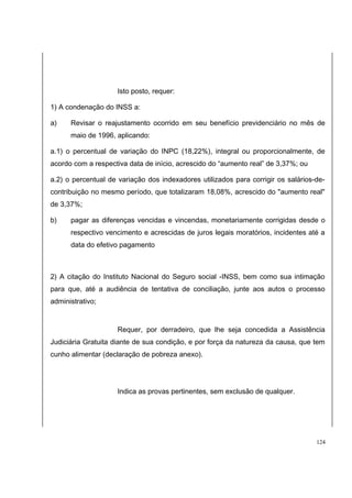 Isto posto, requer: 
1) A condenação do INSS a: 
a) Revisar o reajustamento ocorrido em seu benefício previdenciário no mês de 
maio de 1996, aplicando: 
a.1) o percentual de variação do INPC (18,22%), integral ou proporcionalmente, de 
acordo com a respectiva data de início, acrescido do “aumento real” de 3,37%; ou 
a.2) o percentual de variação dos indexadores utilizados para corrigir os salários-de-contribuição 
no mesmo período, que totalizaram 18,08%, acrescido do "aumento real" 
de 3,37%; 
b) pagar as diferenças vencidas e vincendas, monetariamente corrigidas desde o 
respectivo vencimento e acrescidas de juros legais moratórios, incidentes até a 
data do efetivo pagamento 
2) A citação do Instituto Nacional do Seguro social -INSS, bem como sua intimação 
para que, até a audiência de tentativa de conciliação, junte aos autos o processo 
administrativo; 
Requer, por derradeiro, que lhe seja concedida a Assistência 
Judiciária Gratuita diante de sua condição, e por força da natureza da causa, que tem 
cunho alimentar (declaração de pobreza anexo). 
Indica as provas pertinentes, sem exclusão de qualquer. 
124 
 