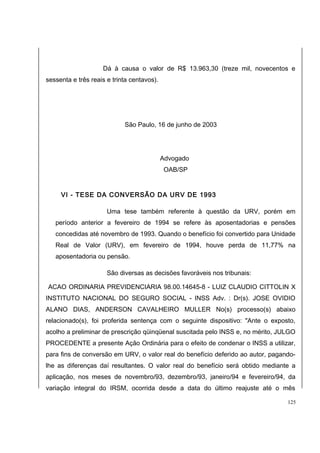 Dá à causa o valor de R$ 13.963,30 (treze mil, novecentos e 
sessenta e três reais e trinta centavos). 
São Paulo, 16 de junho de 2003 
Advogado 
OAB/SP 
VI - TESE DA CONVERSÃO DA URV DE 1993 
Uma tese também referente à questão da URV, porém em 
período anterior a fevereiro de 1994 se refere às aposentadorias e pensões 
concedidas até novembro de 1993. Quando o benefício foi convertido para Unidade 
Real de Valor (URV), em fevereiro de 1994, houve perda de 11,77% na 
aposentadoria ou pensão. 
São diversas as decisões favoráveis nos tribunais: 
ACAO ORDINARIA PREVIDENCIARIA 98.00.14645-8 - LUIZ CLAUDIO CITTOLIN X 
INSTITUTO NACIONAL DO SEGURO SOCIAL - INSS Adv. : Dr(s). JOSE OVIDIO 
ALANO DIAS, ANDERSON CAVALHEIRO MULLER No(s) processo(s) abaixo 
relacionado(s), foi proferida sentença com o seguinte dispositivo: "Ante o exposto, 
acolho a preliminar de prescrição qüinqüenal suscitada pelo INSS e, no mérito, JULGO 
PROCEDENTE a presente Ação Ordinária para o efeito de condenar o INSS a utilizar, 
para fins de conversão em URV, o valor real do benefício deferido ao autor, pagando-lhe 
as diferenças daí resultantes. O valor real do benefício será obtido mediante a 
aplicação, nos meses de novembro/93, dezembro/93, janeiro/94 e fevereiro/94, da 
variação integral do IRSM, ocorrida desde a data do último reajuste até o mês 
125 
 