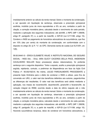 imediatamente anterior ao cálculo da renda mensal. Sobre o montante da condenação, 
a ser apurado em liquidação de sentença, observada a prescrição qüinqüenal 
acolhida, incidirão juros de mora equivalentes a 6% ao ano, contados a partir da 
citação, e correção monetária plena, calculada desde o vencimento de cada parcela, 
mediante a aplicação dos seguintes indexadores: até abril/96, o INPC (MP 1.398/96, 
artigo 8º, parágrafo 3º); e, a partir de maio/96, o IGP-DI (Lei 9.711/98, artigo 10). 
Condeno o INSS ao pagamento de honorários advocatícios de sucumbência, que fixo 
em 10% (dez por cento) do montante da condenação, em conformidade com o 
disposto no artigo 20, § 3º, "c", do CPC. Demanda isenta de custas (Lei 8.213/91, art. 
128). 
99.00.04441-0 - ERICA ELISABETE WILKE X INSTITUTO NACIONAL DO SEGURO 
SOCIAL - INSS Adv. : Dr(s). IARA GLECY CACERES DELLA PACE, ANDERSON 
CAVALHEIRO MULLER No(s) processo(s) abaixo relacionado(s), foi proferida 
sentença com o seguinte dispositivo: "Ante o exposto, acolho a prescrição qüinqüenal 
argüida, rejeitando, contudo, a preliminar de litispendência em face da Ação Civil 
Pública nº. 95.0021923-9. No mérito, JULGO PARCIALMENTE PROCEDENTE a 
presente Ação Ordinária para o efeito de condenar o INSS a utilizar, para fins de 
conversão em URV, o valor real dos benefícios deferidos aos autores, pagando-lhes 
as diferenças daí resultantes. O valor real dos benefícios será obtido mediante a 
aplicação, nos meses de novembro/93, dezembro/93, janeiro/94 e fevereiro/94, da 
variação integral do IRSM, ocorrida desde a data do último reajuste até o mês 
imediatamente anterior ao cálculo da renda mensal. Sobre o montante da condenação, 
a ser apurado em liquidação de sentença, observada a prescrição qüinqüenal 
acolhida, incidirão juros de mora equivalentes a 6% ao ano, contados a partir da 
citação, e correção monetária plena, calculada desde o vencimento de cada parcela, 
mediante a aplicação dos seguintes indexadores: até abril/96, o INPC (MP 1.398/96, 
artigo 8º, parágrafo 3º); e, a partir de maio/96, o IGP-DI (Lei 9.711/98, artigo 10). 
Havendo sucumbência recíproca, deixo de condenar em honorários advocatícios, a 
126 
 