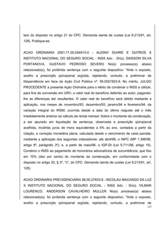 teor do disposto no artigo 21 do CPC. Demanda isenta de custas (Lei 8.213/91, art. 
128). Publique-se. 
ACAO ORDINARIA 2001.71.00.004915-0 - ALDINO SUHRE E OUTROS X 
INSTITUTO NACIONAL DO SEGURO SOCIAL - INSS Adv. : Dr(s). DAISSON SILVA 
PORTANOVA, GUSTAVO PEDROSO SEVERO No(s) processo(s) abaixo 
relacionado(s), foi proferida sentença com o seguinte dispositivo: "Ante o exposto, 
acolho a prescrição qüinqüenal argüida, rejeitando, contudo, a preliminar de 
litispendência em face da Ação Civil Pública nº. 95.0021923-9. No mérito, JULGO 
PROCEDENTE a presente Ação Ordinária para o efeito de condenar o INSS a utilizar, 
para fins de conversão em URV, o valor real do benefício deferido ao autor, pagando-lhe 
as diferenças daí resultantes. O valor real do benefício será obtido mediante a 
aplicação, nos meses de novembro/93, dezembro/93, janeiro/94 e fevereiro/94, da 
variação integral do IRSM, ocorrida desde a data do último reajuste até o mês 
imediatamente anterior ao cálculo da renda mensal. Sobre o montante da condenação, 
a ser apurado em liquidação de sentença, observada a prescrição qüinqüenal 
acolhida, incidirão juros de mora equivalentes a 6% ao ano, contados a partir da 
citação, e correção monetária plena, calculada desde o vencimento de cada parcela, 
mediante a aplicação dos seguintes indexadores: até abril/96, o INPC (MP 1.398/96, 
artigo 8º, parágrafo 3º); e, a partir de maio/96, o IGP-DI (Lei 9.711/98, artigo 10). 
Condeno o INSS ao pagamento de honorários advocatícios de sucumbência, que fixo 
em 10% (dez por cento) do montante da condenação, em conformidade com o 
disposto no artigo 20, § 3º, "c", do CPC. Demanda isenta de custas (Lei 8.213/91, art. 
128). 
ACAO ORDINARIA PREVIDENCIARIA 98.00.27833-8 - NICOLAU MACHADO DA LUZ 
X INSTITUTO NACIONAL DO SEGURO SOCIAL - INSS Adv. : Dr(s). VILMAR 
LOURENCO, ANDERSON CAVALHEIRO MULLER No(s) processo(s) abaixo 
relacionado(s), foi proferida sentença com o seguinte dispositivo: "Ante o exposto, 
acolho a prescrição qüinqüenal argüida, rejeitando, contudo, a preliminar de 
127 
 