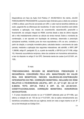 litispendência em face da Ação Civil Pública nº. 95.0021923-9. No mérito, JULGO 
PARCIALMENTE PROCEDENTE a presente Ação Ordinária para o efeito de condenar 
o INSS a utilizar, para fins de conversão em URV, o valor real do benefício deferido ao 
autor, pagando-lhe as diferenças daí resultantes. O valor real do benefício será obtido 
mediante a aplicação, nos meses de novembro/93, dezembro/93, janeiro/94 e 
fevereiro/94, da variação integral do IRSM, ocorrida desde a data do último reajuste 
até o mês imediatamente anterior ao cálculo da renda mensal. Sobre o montante da 
condenação, a ser apurado em liquidação de sentença, observada a prescrição 
qüinqüenal acolhida, incidirão juros de mora equivalentes a 6% ao ano, contados a 
partir da citação, e correção monetária plena, calculada desde o vencimento de cada 
parcela, mediante a aplicação dos seguintes indexadores: até abril/96, o INPC (MP 
1.398/96, artigo 8º, parágrafo 3º); e, a partir de maio/96, o IGP-DI (Lei 9.711/98, artigo 
10). Havendo sucumbência recíproca, deixo de condenar em honorários advocatícios, 
a teor do disposto no artigo 21 do CPC. Demanda isenta de custas (Lei 8.213/91, art. 
128). 
E mais: 
“PREVIDENCIÁRIO. REVISÃO DE BENEFÍCIOS. PRESCRIÇÃO E 
DECADÊNCIA. CONVERSÃO PELA URV. MANUTENÇÃO DO VALOR 
REAL DOS BENEFÍCIOS. ÍNDICES. SALÁRIOS-DE-CONTRIBUIÇÃO 
INTEGRANTES DO PBC. CORREÇÃO MONETÁRIA. INCLUSÃO DO IRSM 
RELATIVO A FEVEREIRO/94 (39,67%). ART. 21, §1º E §3º, DA LEI Nº 
8.880/94. TETO. ART-29, PAR-2 E ART. 33, DA LEI-8213/91. 
CONSTITUCIONALIDADE. CORREÇÃO MONETÁRIA. HONORÁRIOS 
ADVOCATÍCIOS. 
1. O prazo decadencial previsto na Lei nº 9.528/97 (alterada pela Lei 9711/98), que 
alterou a redação do art. 103 da Lei nº 8.213/91, não se aplica retroativamente aos 
benefícios concedidos antes de sua vigência, tendo em vista a regra inserta no art. 6º 
da Lei de Introdução ao Código Civil . 
128 
 