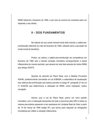 IRSM referente a fevereiro de 1994, e por isso se socorre do Judiciário para ver 
reparado o seu direito. 
II - DOS FUNDAMENTOS 
No cálculo de sua renda mensal inicial está incluído o salário-de-contribuição 
referente ao mês de fevereiro de 1994, utilizado para a apuração da 
renda inicial do benefício. 
Porém, se utilizou o salário-de-contribuição de competência em 
fevereiro de 1994 sem a devida correção monetária correspondente a perda 
inflacionária do mesmo período, que deveria ter sido feita através do índice IRSM 
que atingiu 39,67%. 
Quando do advento do Plano Real, com a Medida Provisória 
434/94, posteriormente convertida na Lei 8.880/94, a sistemática de atualização 
dos salários-de-contribuição que estava prevista no artigo 9º, parágrafo 2º da Lei 
nº 8.542/92 que determinava a utilização do IRSM, como indexador, restou 
revogada. 
Ocorre, que a Lei do Plano Real, previu um novo padrão 
monetário, com a indexação temporária de toda a economia pela URV e todos os 
valores pecuniários passaram a ser expressos em Unidade Real de Valor a partir 
de 15 de março de 1994 (artigo 8º), que servia para reajustar as obrigações 
monetárias por refletir a variação inflacionária. 
13 
 