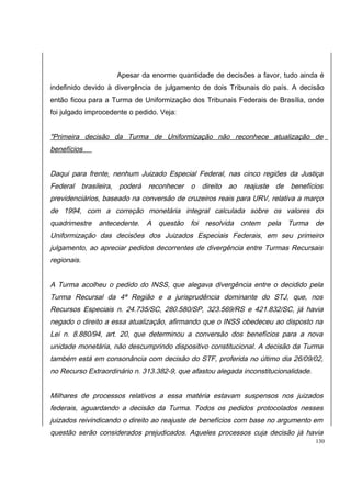 Apesar da enorme quantidade de decisões a favor, tudo ainda é 
indefinido devido à divergência de julgamento de dois Tribunais do país. A decisão 
então ficou para a Turma de Uniformização dos Tribunais Federais de Brasília, onde 
foi julgado improcedente o pedido. Veja: 
"Primeira decisão da Turma de Uniformização não reconhece atualização de 
benefícios 
Daqui para frente, nenhum Juizado Especial Federal, nas cinco regiões da Justiça 
Federal brasileira, poderá reconhecer o direito ao reajuste de benefícios 
previdenciários, baseado na conversão de cruzeiros reais para URV, relativa a março 
de 1994, com a correção monetária integral calculada sobre os valores do 
quadrimestre antecedente. A questão foi resolvida ontem pela Turma de 
Uniformização das decisões dos Juizados Especiais Federais, em seu primeiro 
julgamento, ao apreciar pedidos decorrentes de divergência entre Turmas Recursais 
regionais. 
A Turma acolheu o pedido do INSS, que alegava divergência entre o decidido pela 
Turma Recursal da 4ª Região e a jurisprudência dominante do STJ, que, nos 
Recursos Especiais n. 24.735/SC, 280.580/SP, 323.569/RS e 421.832/SC, já havia 
negado o direito a essa atualização, afirmando que o INSS obedeceu ao disposto na 
Lei n. 8.880/94, art. 20, que determinou a conversão dos benefícios para a nova 
unidade monetária, não descumprindo dispositivo constitucional. A decisão da Turma 
também está em consonância com decisão do STF, proferida no último dia 26/09/02, 
no Recurso Extraordinário n. 313.382-9, que afastou alegada inconstitucionalidade. 
Milhares de processos relativos a essa matéria estavam suspensos nos juizados 
federais, aguardando a decisão da Turma. Todos os pedidos protocolados nesses 
juizados reivindicando o direito ao reajuste de benefícios com base no argumento em 
questão serão considerados prejudicados. Aqueles processos cuja decisão já havia 
130 
 