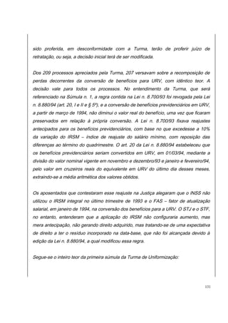 sido proferida, em desconformidade com a Turma, terão de proferir juízo de 
retratação, ou seja, a decisão inicial terá de ser modificada. 
Dos 209 processos apreciados pela Turma, 207 versavam sobre a recomposição de 
perdas decorrentes da conversão de benefícios para URV, com idêntico teor. A 
decisão vale para todos os processos. No entendimento da Turma, que será 
referenciado na Súmula n. 1, a regra contida na Lei n. 8.700/93 foi revogada pela Lei 
n. 8.880/94 (art. 20, I e II e § 5º), e a conversão de benefícios previdenciários em URV, 
a partir de março de 1994, não diminui o valor real do benefício, uma vez que ficaram 
preservados em relação à própria conversão. A Lei n. 8.700/93 fixava reajustes 
antecipados para os benefícios previdenciários, com base no que excedesse a 10% 
da variação do IRSM – índice de reajuste do salário mínimo, com reposição das 
diferenças ao término do quadrimestre. O art. 20 da Lei n. 8.880/94 estabeleceu que 
os benefícios previdenciários seriam convertidos em URV, em 01/03/94, mediante a 
divisão do valor nominal vigente em novembro e dezembro/93 e janeiro e fevereiro/94, 
pelo valor em cruzeiros reais do equivalente em URV do último dia desses meses, 
extraindo-se a média aritmética dos valores obtidos. 
Os aposentados que contestaram esse reajuste na Justiça alegaram que o INSS não 
utilizou o IRSM integral no último trimestre de 1993 e o FAS – fator de atualização 
salarial, em janeiro de 1994, na conversão dos benefícios para a URV. O STJ e o STF, 
no entanto, entenderam que a aplicação do IRSM não configuraria aumento, mas 
mera antecipação, não gerando direito adquirido, mas tratando-se de uma expectativa 
de direito a ter o resíduo incorporado na data-base, que não foi alcançada devido à 
edição da Lei n. 8.880/94, a qual modificou essa regra. 
Segue-se o inteiro teor da primeira súmula da Turma de Uniformização: 
131 
 