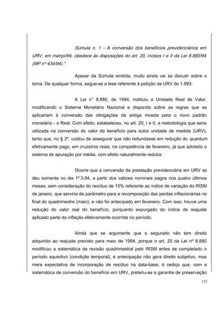 Súmula n. 1 - A conversão dos benefícios previdenciários em 
URV, em março/94, obedece às disposições do art. 20, incisos I e II da Lei 8.880/94 
(MP nº 434/94)." 
Apesar da Súmula emitida, muito ainda vai se discutir sobre o 
tema. De qualquer forma, segue-se a tese referente à petição da URV de 1.993: 
A Lei n° 8.880, de 1994, instituiu a Unidade Real de Valor, 
modificando o Sistema Monetário Nacional e dispondo sobre as regras que se 
aplicariam à conversão das obrigações da antiga moeda para o novo padrão 
monetário - o Real. Com efeito, estabeleceu, no art. 20, I e II, a metodologia que seria 
utilizada na conversão do valor do benefício para outra unidade de medida (URV), 
tanto que, no § 3º, cuidou de assegurar que não redundasse em redução do quantum 
efetivamente pago, em cruzeiros reais, na competência de fevereiro, já que adotado o 
sistema de apuração por média, com efeito naturalmente redutor. 
Ocorre que a conversão da prestação previdenciária em URV se 
deu somente no dia 1º.3.94, a partir dos valores nominais pagos nos quatro últimos 
meses, sem consideração do resíduo de 10% referente ao índice de variação do IRSM 
de janeiro, que serviria de parâmetro para a recomposição das perdas inflacionárias no 
final do quadrimestre (maio), e não foi antecipado em fevereiro. Com isso, houve uma 
redução do valor real do benefício, porquanto expurgado do índice de reajuste 
aplicado parte da inflação efetivamente ocorrida no período. 
Ainda que se argumente que o segurado não tem direito 
adquirido ao reajuste previsto para maio de 1994, porque o art. 20 da Lei nº 8.880 
modificou a sistemática de revisão quadrimestral pelo IRSM antes de completado o 
período aquisitivo (condição temporal), e antecipação não gera direito subjetivo, mas 
mera expectativa de incorporação de resíduo na data-base, é cediço que, com a 
sistemática de conversão do benefício em URV, preteriu-se a garantia de preservação 
132 
 