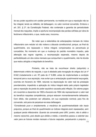 de seu poder aquisitivo em caráter permanente, na medida em que a reposição não se 
fez integral, tendo se refletido, tal defasagem, no valor nominal convertido. Embora o 
art. 201, § 2º, da Constituição Federal, não contemple a garantia de periodicidade 
mensal dos reajustes, impõe a oportuna recomposição das perdas sofridas por obra do 
fenômeno inflacionário, o que, neste caso, inocorreu. 
De notar que a sistemática de antecipações mensais do índice 
inflacionário com redutor só não violava a cláusula constitucional, porque, ao final do 
quadrimestre, era repassado o índice integral, compensados os percentuais já 
concedidos. No momento em que a mudança do padrão monetário impediu, pela 
alteração das regras vigentes, a recomposição esperada, mesmo depois de 
perfectibilizado um dos ciclos mensais que compunham o quadrimestre, não há dúvida 
que restou atingida a integridade do benefício. 
Portanto, não se trata de reconhecer direito (adquirido) a 
determinado critério de reajuste, o que é afastado pela revogação de artigos da Lei nº 
8.542 (notadamente o art. 9º) pela de nº 8.880, antes de implementada a condição 
temporal para a sua aquisição, mas evitar que a antecipação quadrimestral expurgada, 
ocorrida em fevereiro de 1994, redunde na depreciação do valor real da prestação 
previdenciária, impedindo a aplicação do índice integral eleito pelo próprio legislador 
para a reposição da perda do poder aquisitivo causada pela inflação. Os valores pagos 
em novembro e dezembro de 1993 e fevereiro de 1994 não representavam o valor real 
do benefício naquelas competências, porque estavam momentaneamente defasados. 
Com efeito, não poderiam ser utilizados, em sua expressão nominal, para fins de 
conversão, sob pena de perpetuar-se essa defasagem. 
“Considerada pura e simplesmente, a mecânica de quadrimestralidade não trazia 
prejuízos, porque ao final do quadrimestre os índices integrais eram repassados, sem 
qualquer perda inflacionária. Quando da conversão para URV, porém, não é válido o 
mesmo raciocínio, pois desde que obtida a média, o benefício passou a ostentar seu 
valor para as futuras rendas mensais e futuros reajustes, perpetuando o prejuízo. ... 
133 
 