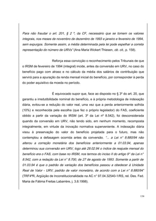 Para não fraudar o art. 201, § 2 º, da CF, necessário que se tomem os valores 
integrais, nos meses de novembro de dezembro de 1993 e janeiro e fevereiro de 1994, 
sem expurgos. Somente assim, a média determinada pela lei pode espelhar a correta 
representação do número de URVs” (Ana Maria Wickert Thiesen, ob. cit., p. 158). 
Reforça essa convicção o reconhecimento pelos Tribunais de que 
o IRSM de fevereiro de 1994 (integral) incide, antes da conversão em URV, no caso do 
benefício pago com atraso e no cálculo da média dos salários de contribuição que 
servirá para a apuração da renda mensal inicial do benefício, por corresponder à perda 
do poder aquisitivo da moeda no período. 
É equivocado supor que, face ao disposto no § 3º do art. 20, que 
garantiu a irredutibilidade nominal do benefício, e à própria metodologia de indexação 
diária, evitou-se a redução do valor real, uma vez que a perda anteriormente sofrida 
(10%) e reconhecida pela escolha (que fez o próprio legislador) do FAS, coeficiente 
obtido a partir da variação do IRSM (art. 3º da Lei nº 8.542), foi desconsiderada 
quando da conversão em URV, não tendo sido, em nenhum momento, recomposta 
integralmente, em virtude da inovação normativa superveniente. A indexação diária 
visou à preservação do valor do benefício projetada para o futuro, mas não 
contemplou a defasagem ocorrida antes da conversão. “... a Lei n° 8.880/94 não 
alterou a correção monetária dos benefícios anteriormente a 01.03.94, apenas 
determinou sua conversão em URV, logo até 28.02.94 o índice de reajuste mensal do 
benefício era o FAS, com base no IRSM, nos termos do inciso II do artigo 9° da Lei n° 
8.542, com a redação da Lei n° 8.700, de 27 de agosto de 1993. Somente a partir de 
01.03.94 é que o padrão de variação dos benefícios passou a obedecer à Unidade 
Real de Valor - URV, padrão de valor monetário, de acordo com a Lei n° 8.880/94 ” 
(TRF4ªR, Argüição de Inconstitucionalidade na AC n° 97.04.32540-1/RS, rel. Des. Fed. 
Maria de Fátima Freitas Labarrère, j. 3.8.1998). 
134 
 
