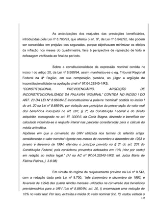 As antecipações dos reajustes das prestações beneficiárias, 
introduzidas pela Lei nº 8.700/93, que alterou o art. 9º, da Lei nº 8.542/92, não podem 
ser concebidas em prejuízo dos segurados, porque objetivavam minimizar os efeitos 
da inflação nos meses do quadrimestre, face à perspectiva de reposição de toda a 
defasagem verificada ao final do período. 
Sobre a constitucionalidade da expressão nominal contida no 
inciso I do artigo 20, da Lei nº 8.880/94, assim manifestou-se o eg. Tribunal Regional 
Federal da 4ª Região, em sua composição plenária, ao julgar a argüição de 
inconstitucionalidade na apelação cível nº 97.04.32540-1/RS: 
“CONSTITUCIONAL. PREVIDENCIÁRIO. ARGÜIÇÃO DE 
INCONSTITUCIONALIDADE DA PALAVRA “NOMINAL” CONTIDA NO INCISO I DO 
ART. 20 DA LEI Nº 8.880/94.É inconstitucional a palavra “nominal” contida no inciso I 
do art. 20 da Lei nº 8.880/94, por violação aos princípios da preservação do valor real 
dos benefícios insculpido no art. 201, § 2º, da Constituição Federal e do direito 
adquirido, consagrado no art. 5º, XXXVI, da Carta Magna, devendo o benefício ser 
calculado incluindo-se o reajuste interal nas parcelas consideradas para o cálculo da 
média aritmética. 
Hipótese em que a conversão da URV utilizada nos termos do referido artigo, 
considerando o valor nominal vigente nos meses de novembro e dezembro de 1993 e 
janeiro e fevereiro de 1994, ofendeu o princípio previsto no § 2º do art. 201 da 
Constituição Federal, pois considerou proventos defasados em 10% (dez por cento) 
em relação ao índice legal.” (AI na AC nº 97.04.32540-1/RS, rel. Juíza Maria de 
Fátima Freires, j. 3.8.98) 
Em virtude do regime de reajustamento previsto na Lei nº 8.542, 
com a redação dada pela Lei nº 8.700, “três (novembro e dezembro de 1993, e 
fevereiro de 1994) das quatro rendas mensais utilizadas na conversão dos benefícios 
previdenciários para a URV (Lei nº 8.880/94, art. 20, I) encerravam uma redução de 
10% no valor real. Por isso, extraída a média do valor nominal (inc. II), restou violado o 
135 
 