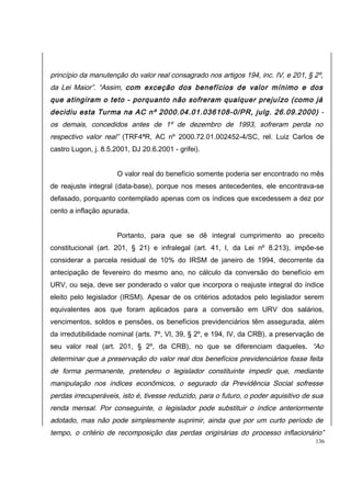 princípio da manutenção do valor real consagrado nos artigos 194, inc. IV, e 201, § 2º, 
da Lei Maior”. “Assim, com exceção dos benefícios de valor mínimo e dos 
que atingiram o teto - porquanto não sofreram qualquer prejuízo (como já 
decidiu esta Turma na AC nº 2000.04.01.036108-0/PR, julg. 26.09.2000) - 
os demais, concedidos antes de 1º de dezembro de 1993, sofreram perda no 
respectivo valor real” (TRF4ªR, AC nº 2000.72.01.002452-4/SC, rel. Luiz Carlos de 
castro Lugon, j. 8.5.2001, DJ 20.6.2001 - grifei). 
O valor real do benefício somente poderia ser encontrado no mês 
de reajuste integral (data-base), porque nos meses antecedentes, ele encontrava-se 
defasado, porquanto contemplado apenas com os índices que excedessem a dez por 
cento a inflação apurada. 
Portanto, para que se dê integral cumprimento ao preceito 
constitucional (art. 201, § 21) e infralegal (art. 41, I, da Lei nº 8.213), impõe-se 
considerar a parcela residual de 10% do IRSM de janeiro de 1994, decorrente da 
antecipação de fevereiro do mesmo ano, no cálculo da conversão do benefício em 
URV, ou seja, deve ser ponderado o valor que incorpora o reajuste integral do índice 
eleito pelo legislador (IRSM). Apesar de os critérios adotados pelo legislador serem 
equivalentes aos que foram aplicados para a conversão em URV dos salários, 
vencimentos, soldos e pensões, os benefícios previdenciários têm assegurada, além 
da irredutibilidade nominal (arts. 7º, VI, 39, § 2º, e 194, IV, da CRB), a preservação de 
seu valor real (art. 201, § 2º, da CRB), no que se diferenciam daqueles. “Ao 
determinar que a preservação do valor real dos benefícios previdenciários fosse feita 
de forma permanente, pretendeu o legislador constituinte impedir que, mediante 
manipulação nos índices econômicos, o segurado da Previdência Social sofresse 
perdas irrecuperáveis, isto é, tivesse reduzido, para o futuro, o poder aquisitivo de sua 
renda mensal. Por conseguinte, o legislador pode substituir o índice anteriormente 
adotado, mas não pode simplesmente suprimir, ainda que por um curto período de 
tempo, o critério de recomposição das perdas originárias do processo inflacionário” 
136 
 