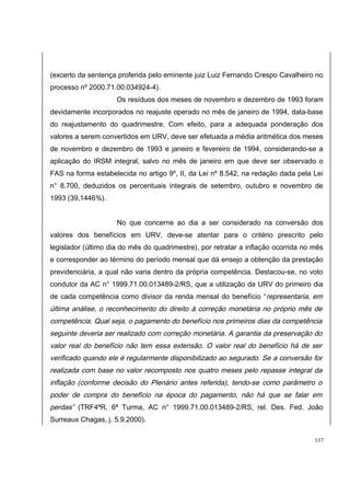 (excerto da sentença proferida pelo eminente juiz Luiz Fernando Crespo Cavalheiro no 
processo nº 2000.71.00.034924-4). 
Os resíduos dos meses de novembro e dezembro de 1993 foram 
devidamente incorporados no reajuste operado no mês de janeiro de 1994, data-base 
do reajustamento do quadrimestre. Com efeito, para a adequada ponderação dos 
valores a serem convertidos em URV, deve ser efetuada a média aritmética dos meses 
de novembro e dezembro de 1993 e janeiro e fevereiro de 1994, considerando-se a 
aplicação do IRSM integral, salvo no mês de janeiro em que deve ser observado o 
FAS na forma estabelecida no artigo 9º, II, da Lei nº 8.542, na redação dada pela Lei 
n° 8.700, deduzidos os percentuais integrais de setembro, outubro e novembro de 
1993 (39,1446%). 
No que concerne ao dia a ser considerado na conversão dos 
valores dos benefícios em URV, deve-se atentar para o critério prescrito pelo 
legislador (último dia do mês do quadrimestre), por retratar a inflação ocorrida no mês 
e corresponder ao término do período mensal que dá ensejo a obtenção da prestação 
previdenciária, a qual não varia dentro da própria competência. Destacou-se, no voto 
condutor da AC n° 1999.71.00.013489-2/RS, que a utilização da URV do primeiro dia 
de cada competência como divisor da renda mensal do benefício “representaria, em 
última análise, o reconhecimento do direito à correção monetária no próprio mês de 
competência. Qual seja, o pagamento do benefício nos primeiros dias da competência 
seguinte deveria ser realizado com correção monetária. A garantia da preservação do 
valor real do benefício não tem essa extensão. O valor real do benefício há de ser 
verificado quando ele é regularmente disponibilizado ao segurado. Se a conversão for 
realizada com base no valor recomposto nos quatro meses pelo repasse integral da 
inflação (conforme decisão do Plenário antes referida), tendo-se como parâmetro o 
poder de compra do benefício na época do pagamento, não há que se falar em 
perdas” (TRF4ªR, 6ª Turma, AC n° 1999.71.00.013489-2/RS, rel. Des. Fed. João 
Surreaux Chagas, j. 5.9.2000). 
137 
 