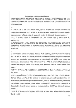 Nessa linha, os seguintes julgados: 
“PREVIDENCIÁRIO. BENEFÍCIO. REVISIONAL. ÍNDICE. ANTECIPAÇÕES DE 10%. 
CONVERSÃO EM URV. DIA A CONSIDERAR. REAJUSTE DE 8,04% REFERENTE A 
SETEMBRO 94. 
... 
III - O art. 20, I, da Lei 8.880/94 não prevê a divisão dos valores nominais dos 
benefícios nos meses 11.93, 12.93, 01.94 e 02.94 pelos valores em Cruzeiros reais do 
equivalente em URV do início de cada mês e, sim, do último dia desses meses. ...” 
(STJ, 5ª Turma, REsp nº 280.483/SP, rel. Min. Gilson Dipp, j. 18.10.2001, DJ 
19.11.2001) 
“LITISPENDÊNCIA. CONVERSÃO DE BENEFÍCIO PREVIDENCIÁRIO EM URVS. 
BENEFÍCIO POSTERIOR À 30 DE NOVEMBRO DE 1993. REAJUSTE EM MAIO/96 E 
JUNHO/97. 
... 
2. Declarada inconstitucional pelo Plenário desta Corte a palavra “nominal” contida no 
inc. I do art. 20, da Lei nº 8.880/94, firmou a Turma entendimento de que os benefícios 
devem ser calculados computando-se a integralidade do IRSM nos meses de 
novembro e dezembro de 1993 e fevereiro/94 e o FAZ de janeiro/94 (deduzidos os 
percentuais integrais de 09, 10 e 11/93), com apoio na URV do último dia de cada 
mês....” 
(TRF4ªR, 5ª Turma, AC nº 2000.04.01.123946-3/RS, rel. Des. Fed. Tadaaqui Hirose, j. 
7.5.2001) 
“PREVIDENCIÁRIO. REVISÃO DE BENEFÍCIO. URV. ART. 20, I, DA LEI Nº 8.880/94. 
1.O art. 20 da Lei nº 8.88-/94, ao fixar os critérios de conversão dos benefícios em 
manutenção, estabeleceu que esta seria feita a partir da média dos valores percebidos 
nos últimos quatro meses, quais sejam: novembro/93, dezembro/93, janeiro/94 e 
fevereiro/94, levando-se em conta os valores relativos à URV do último dia desses 
meses. ...” 
(TRF4ªR, 6ª Turma, AC nº 98.04.01062-3/RS, rel. Des. Fed. Nylson Paim da Abreu, 
DJ 18.11.98) 
138 
 