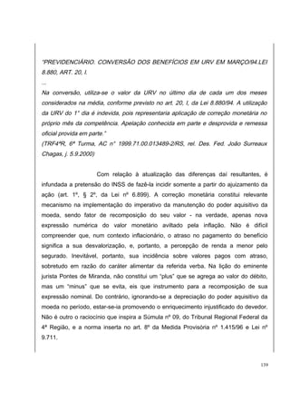 “PREVIDENCIÁRIO. CONVERSÃO DOS BENEFÍCIOS EM URV EM MARÇO/94.LEI 
8.880, ART. 20, I. 
... 
Na conversão, utiliza-se o valor da URV no último dia de cada um dos meses 
considerados na média, conforme previsto no art. 20, I, da Lei 8.880/94. A utilização 
da URV do 1° dia é indevida, pois representaria aplicação de correção monetária no 
próprio mês da competência. Apelação conhecida em parte e desprovida e remessa 
oficial provida em parte.” 
(TRF4ªR, 6ª Turma, AC n° 1999.71.00.013489-2/RS, rel. Des. Fed. João Surreaux 
Chagas, j. 5.9.2000) 
Com relação à atualização das diferenças daí resultantes, é 
infundada a pretensão do INSS de fazê-la incidir somente a partir do ajuizamento da 
ação (art. 1º, § 2º, da Lei nº 6.899). A correção monetária constitui relevante 
mecanismo na implementação do imperativo da manutenção do poder aquisitivo da 
moeda, sendo fator de recomposição do seu valor - na verdade, apenas nova 
expressão numérica do valor monetário aviltado pela inflação. Não é difícil 
compreender que, num contexto inflacionário, o atraso no pagamento do benefício 
significa a sua desvalorização, e, portanto, a percepção de renda a menor pelo 
segurado. Inevitável, portanto, sua incidência sobre valores pagos com atraso, 
sobretudo em razão do caráter alimentar da referida verba. Na lição do eminente 
jurista Pontes de Miranda, não constitui um “plus” que se agrega ao valor do débito, 
mas um “minus” que se evita, eis que instrumento para a recomposição de sua 
expressão nominal. Do contrário, ignorando-se a depreciação do poder aquisitivo da 
moeda no período, estar-se-ia promovendo o enriquecimento injustificado do devedor. 
Não é outro o raciocínio que inspira a Súmula nº 09, do Tribunal Regional Federal da 
4ª Região, e a norma inserta no art. 8º da Medida Provisória nº 1.415/96 e Lei nº 
9.711. 
139 
 