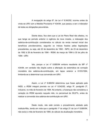 A revogação do artigo 9º, da Lei nº 8.542/92, ocorreu antes da 
vinda da URV com a Medida Provisória nº 434/94, que passou a ser o indexador 
de todas as obrigações pecuniárias. 
Diante disso, fica claro que a Lei do Plano Real não afastou, no 
que tange ao período anterior à vigência da nova moeda, a indexação dos 
salários-de-contribuição considerados no cálculo da renda mensal inicial dos 
benefícios previdenciários, segundo os índices fixados pelas legislações 
precedentes, ou seja, até 22 de dezembro de 1992 - INPC; de 23 de dezembro 
de 1992 à 28 de fevereiro de 1994 - IRSM; de março de 1994 à 30 de julho de 
1994 - URV. 
Isto, porque a Lei nº 8.880/94 embora resultante da MP nº 
434/94, em verdade não dispôs sobre a alteração da sistemática de correção 
monetária dos salários-de-contribuição, em lapso anterior a 01/03/1994, 
limitando-se a determinar sua conversão em URV. 
Assim, a Lei nº 8.880/94 determinou que fosse aplicado pelo 
INSS, o IRSM integral previsto na Lei nº 8.542/92, artigo 9º, parágrafo 2º, 
inclusive, no mês de fevereiro de 1994. No entanto, a Autarquia não considerou a 
variação do IRSM apurado naquele mês, no percentual de 39,67%, antes de 
realizar a conversão dos salários-de-contribuição em URV. 
Deste modo, não está correto o procedimento adotado pelo 
instituto-Réu, tendo em vista que o parágrafo 1º do artigo 21 da Lei nº 8.880/94, 
não exclui o mês de fevereiro de 1994, do cálculo da atualização monetária. 
14 
 