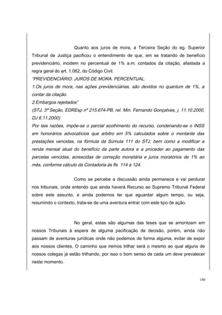Quanto aos juros de mora, a Terceira Seção do eg. Superior 
Tribunal de Justiça pacificou o entendimento de que, em se tratando de benefício 
previdenciário, incidem no percentual de 1% a.m. contados da citação, afastada a 
regra geral do art. 1.062, do Código Civil. 
“PREVIDENCIÁRIO. JUROS DE MORA. PERCENTUAL. 
1.Os juros de mora, nas ações previdenciárias, são devidos no quantum de 1%, a 
contar da citação. 
2.Embargos rejeitados” 
(STJ, 3ª Seção, EDREsp nº 215.674-PB, rel. Min. Fernando Gonçalves, j. 11.10.2000, 
DJ 6.11.2000) 
Por tais razões, impõe-se o parcial acolhimento do recurso, condenando-se o INSS 
em honorários advocatícios que arbitro em 5% calculados sobre o montante das 
prestações vencidas, na fórmula da Súmula 111 do STJ, bem como a modificar a 
renda mensal atual do benefício da parte autora e a proceder ao pagamento das 
parcelas vencidas, acrescidas de correção monetária e juros moratórios de 1% ao 
mês, conforme cálculo da Contadoria às fls. 114 a 124. 
Como se percebe a discussão ainda permanece e vai perdurar 
nos tribunais, onde entendo que ainda haverá Recurso ao Supremo Tribunal Federal 
sobre este assunto, e ainda podemos ter que aguardar algum tempo, ou seja, 
resumindo o contexto, trata-se de uma aventura entrar com este tipo de ação. 
No geral, estas são algumas das teses que se amontoam em 
nossos Tribunais à espera de alguma pacificação de decisão, porém, ainda não 
passam de aventuras jurídicas onde não podemos de forma alguma, evitar de expor 
aos nossos clientes. O caminho que iremos trilhar será o mesmo ao qual alguns de 
nossos colegas já estão trilhando, por isso o bom senso de cada um deve prevalecer 
neste momento. 
140 
 