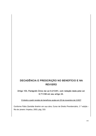 DECADÊNCIA E PRESCRIÇÃO NO BENEFÍCIO E NA 
REVISÃO 
Artigo 103, Parágrafo Único da Lei 8.213/91, com redação dada pela Lei 
9.711/98 em seu artigo 24. 
O direito a pedir revisão de benefícios acaba em 20 de novembro de 2.003? 
Conforme Fábio Zambitte Ibrahim em sua obra, Curso de Direito Previdenciário, 3 ª edição - 
Rio de Janeiro: Impetus, 2003, pág. 333: 
141 
 